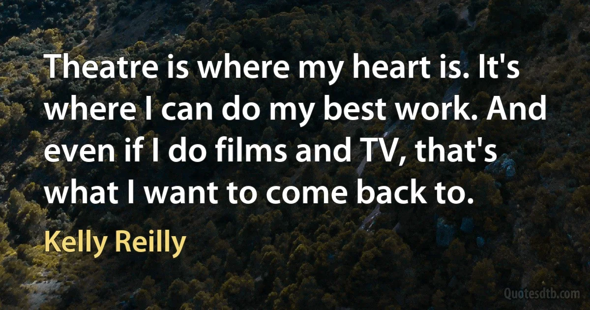 Theatre is where my heart is. It's where I can do my best work. And even if I do films and TV, that's what I want to come back to. (Kelly Reilly)