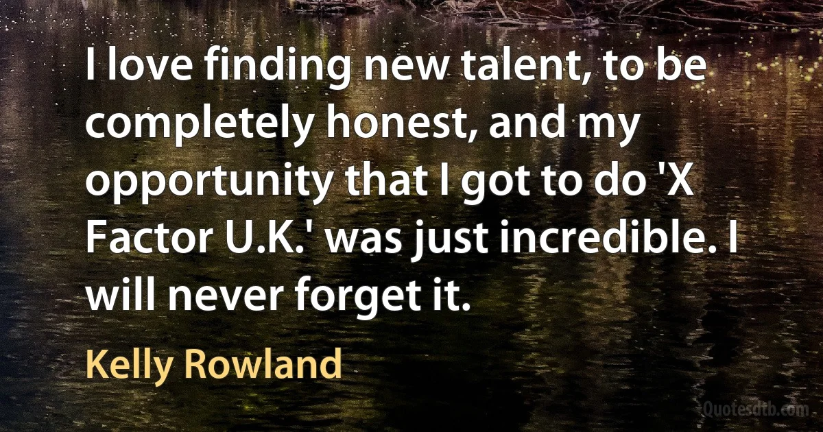 I love finding new talent, to be completely honest, and my opportunity that I got to do 'X Factor U.K.' was just incredible. I will never forget it. (Kelly Rowland)