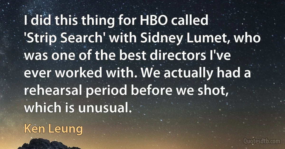 I did this thing for HBO called 'Strip Search' with Sidney Lumet, who was one of the best directors I've ever worked with. We actually had a rehearsal period before we shot, which is unusual. (Ken Leung)