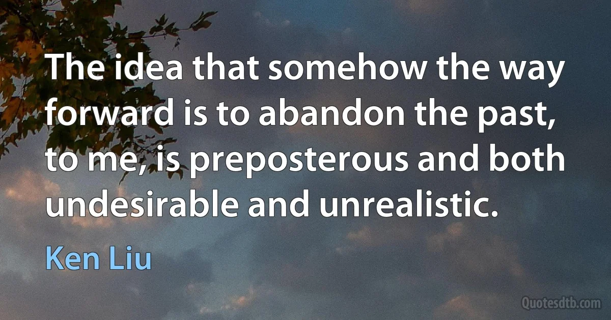 The idea that somehow the way forward is to abandon the past, to me, is preposterous and both undesirable and unrealistic. (Ken Liu)