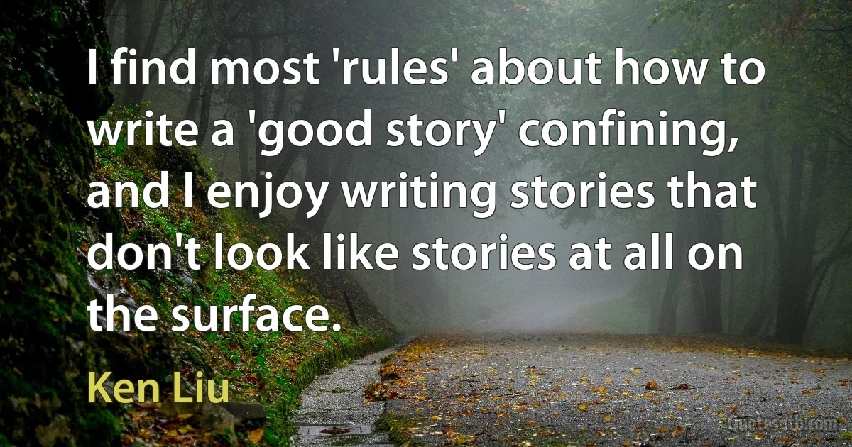 I find most 'rules' about how to write a 'good story' confining, and I enjoy writing stories that don't look like stories at all on the surface. (Ken Liu)