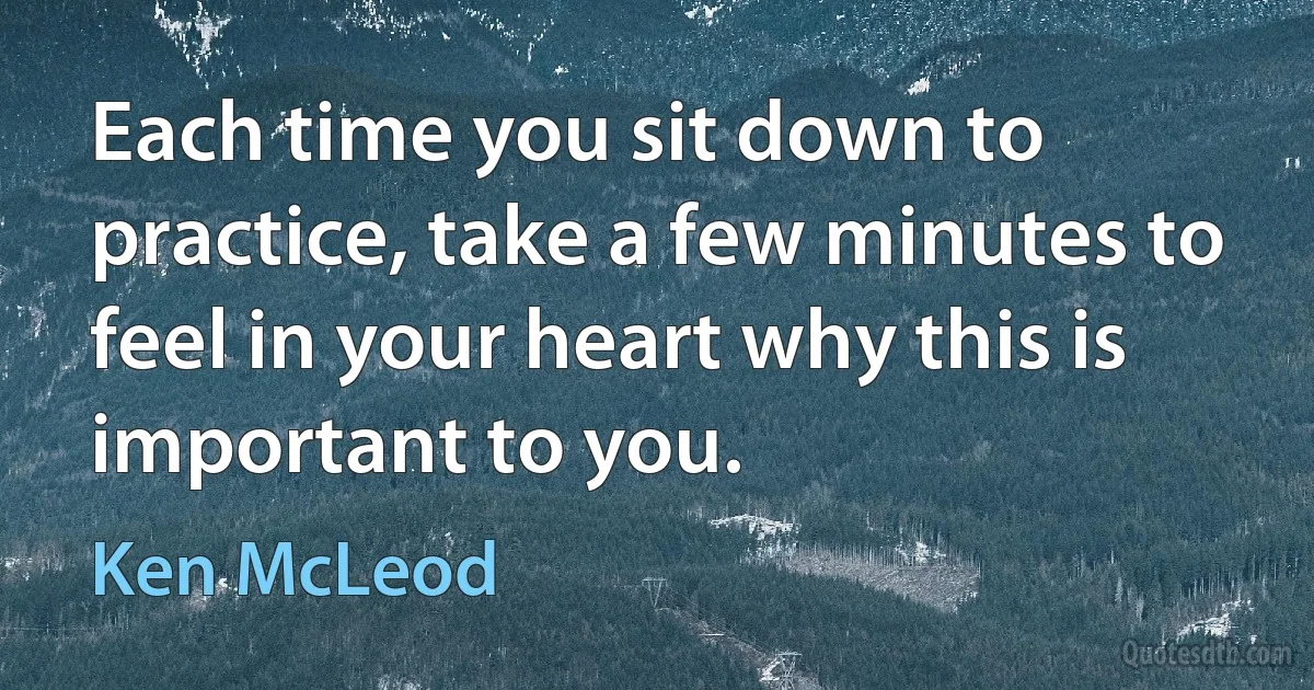 Each time you sit down to practice, take a few minutes to feel in your heart why this is important to you. (Ken McLeod)