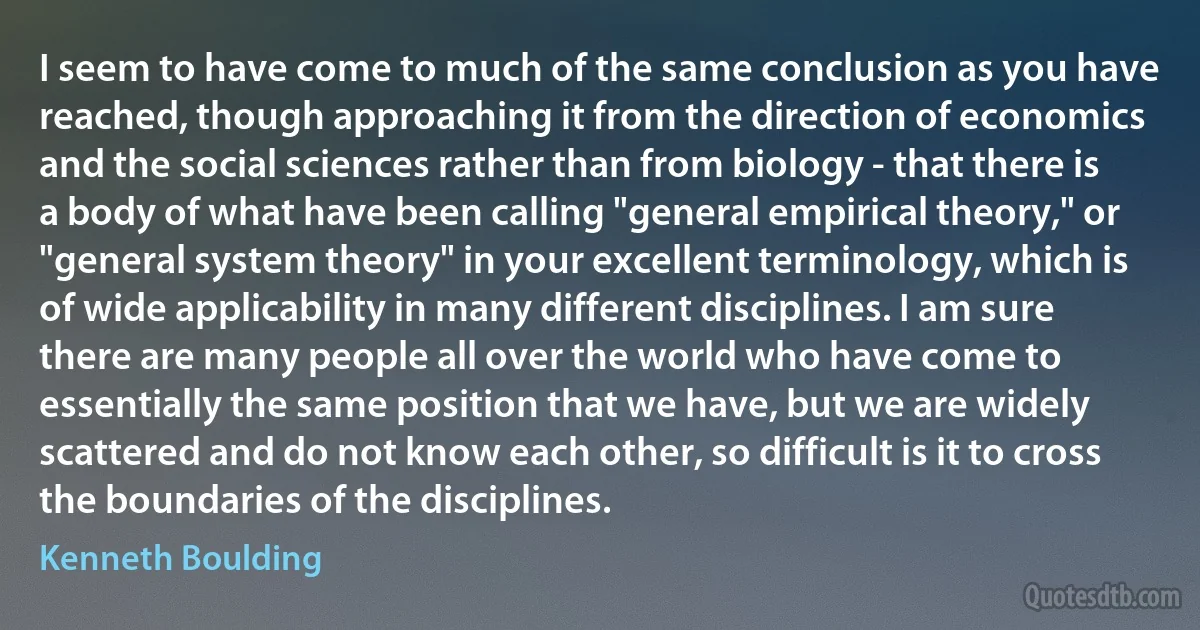 I seem to have come to much of the same conclusion as you have reached, though approaching it from the direction of economics and the social sciences rather than from biology - that there is a body of what have been calling "general empirical theory," or "general system theory" in your excellent terminology, which is of wide applicability in many different disciplines. I am sure there are many people all over the world who have come to essentially the same position that we have, but we are widely scattered and do not know each other, so difficult is it to cross the boundaries of the disciplines. (Kenneth Boulding)