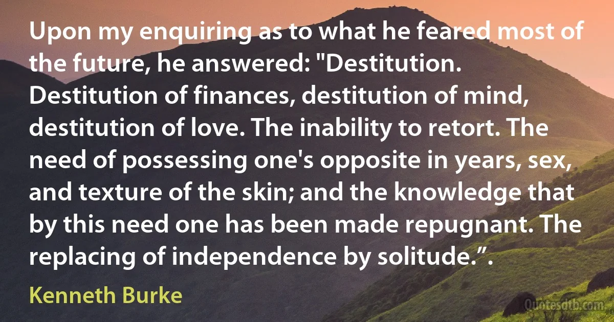 Upon my enquiring as to what he feared most of the future, he answered: "Destitution. Destitution of finances, destitution of mind, destitution of love. The inability to retort. The need of possessing one's opposite in years, sex, and texture of the skin; and the knowledge that by this need one has been made repugnant. The replacing of independence by solitude.”. (Kenneth Burke)