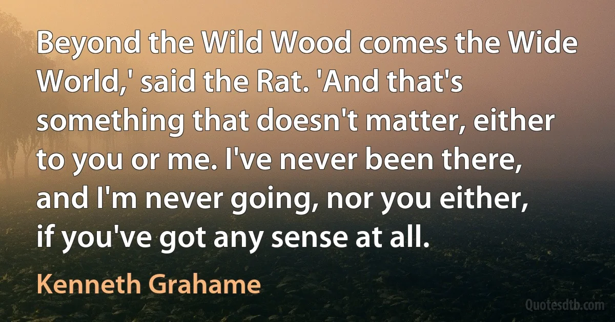 Beyond the Wild Wood comes the Wide World,' said the Rat. 'And that's something that doesn't matter, either to you or me. I've never been there, and I'm never going, nor you either, if you've got any sense at all. (Kenneth Grahame)