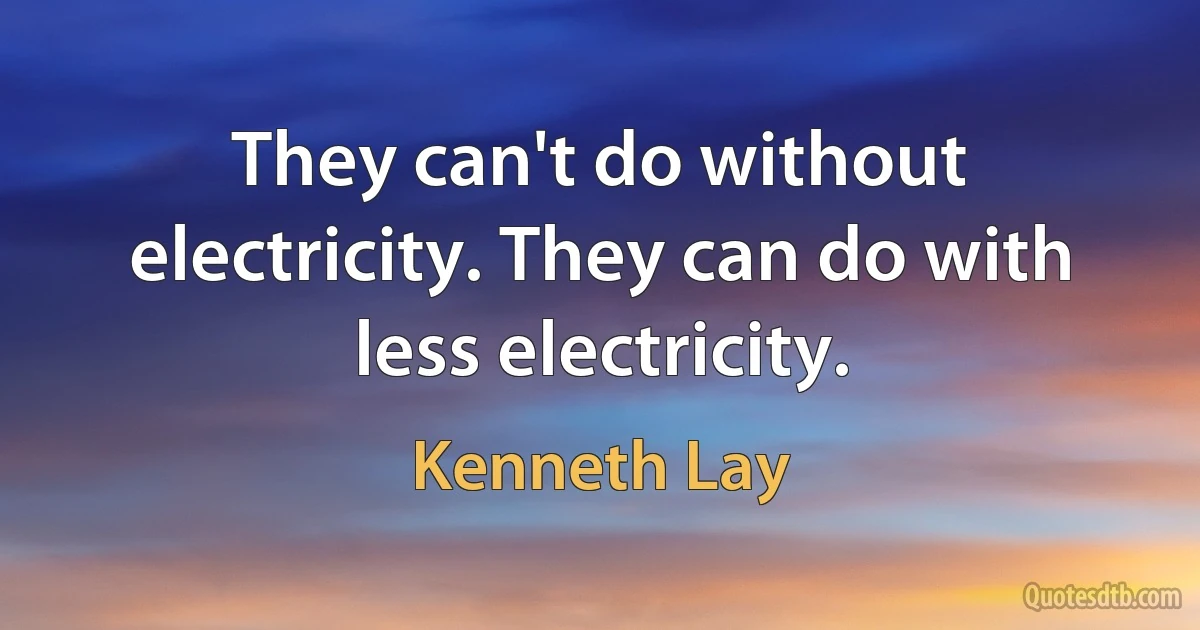 They can't do without electricity. They can do with less electricity. (Kenneth Lay)