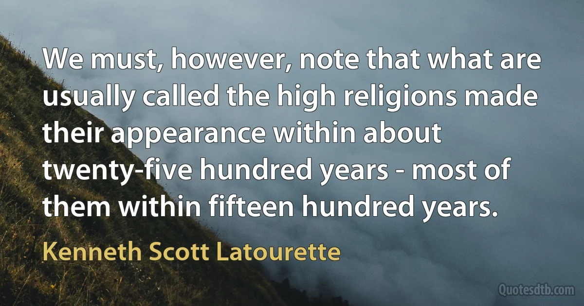 We must, however, note that what are usually called the high religions made their appearance within about twenty-five hundred years - most of them within fifteen hundred years. (Kenneth Scott Latourette)