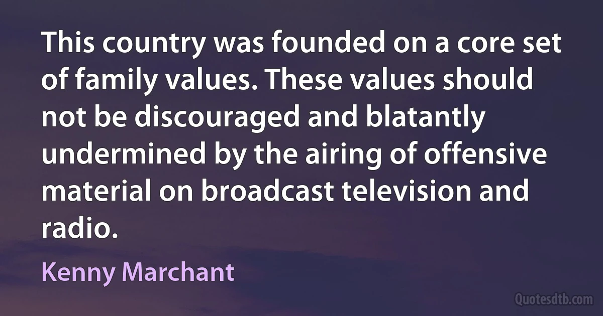 This country was founded on a core set of family values. These values should not be discouraged and blatantly undermined by the airing of offensive material on broadcast television and radio. (Kenny Marchant)