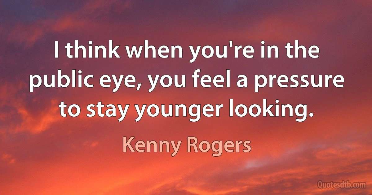 I think when you're in the public eye, you feel a pressure to stay younger looking. (Kenny Rogers)