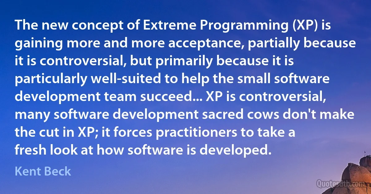 The new concept of Extreme Programming (XP) is gaining more and more acceptance, partially because it is controversial, but primarily because it is particularly well-suited to help the small software development team succeed... XP is controversial, many software development sacred cows don't make the cut in XP; it forces practitioners to take a fresh look at how software is developed. (Kent Beck)