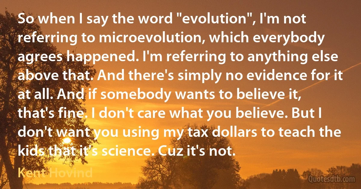 So when I say the word "evolution", I'm not referring to microevolution, which everybody agrees happened. I'm referring to anything else above that. And there's simply no evidence for it at all. And if somebody wants to believe it, that's fine. I don't care what you believe. But I don't want you using my tax dollars to teach the kids that it's science. Cuz it's not. (Kent Hovind)