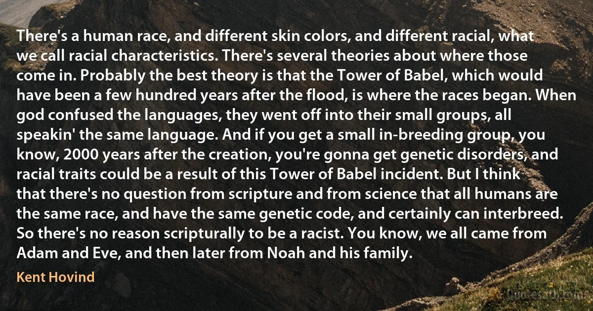 There's a human race, and different skin colors, and different racial, what we call racial characteristics. There's several theories about where those come in. Probably the best theory is that the Tower of Babel, which would have been a few hundred years after the flood, is where the races began. When god confused the languages, they went off into their small groups, all speakin' the same language. And if you get a small in-breeding group, you know, 2000 years after the creation, you're gonna get genetic disorders, and racial traits could be a result of this Tower of Babel incident. But I think that there's no question from scripture and from science that all humans are the same race, and have the same genetic code, and certainly can interbreed. So there's no reason scripturally to be a racist. You know, we all came from Adam and Eve, and then later from Noah and his family. (Kent Hovind)