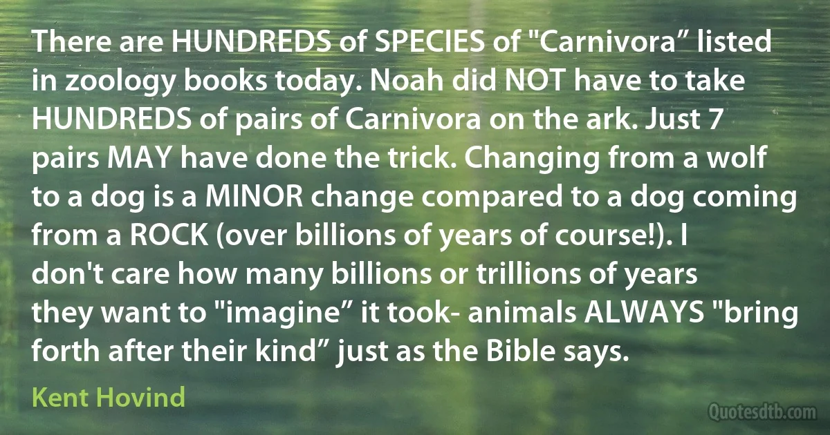 There are HUNDREDS of SPECIES of "Carnivora” listed in zoology books today. Noah did NOT have to take HUNDREDS of pairs of Carnivora on the ark. Just 7 pairs MAY have done the trick. Changing from a wolf to a dog is a MINOR change compared to a dog coming from a ROCK (over billions of years of course!). I don't care how many billions or trillions of years they want to "imagine” it took- animals ALWAYS "bring forth after their kind” just as the Bible says. (Kent Hovind)