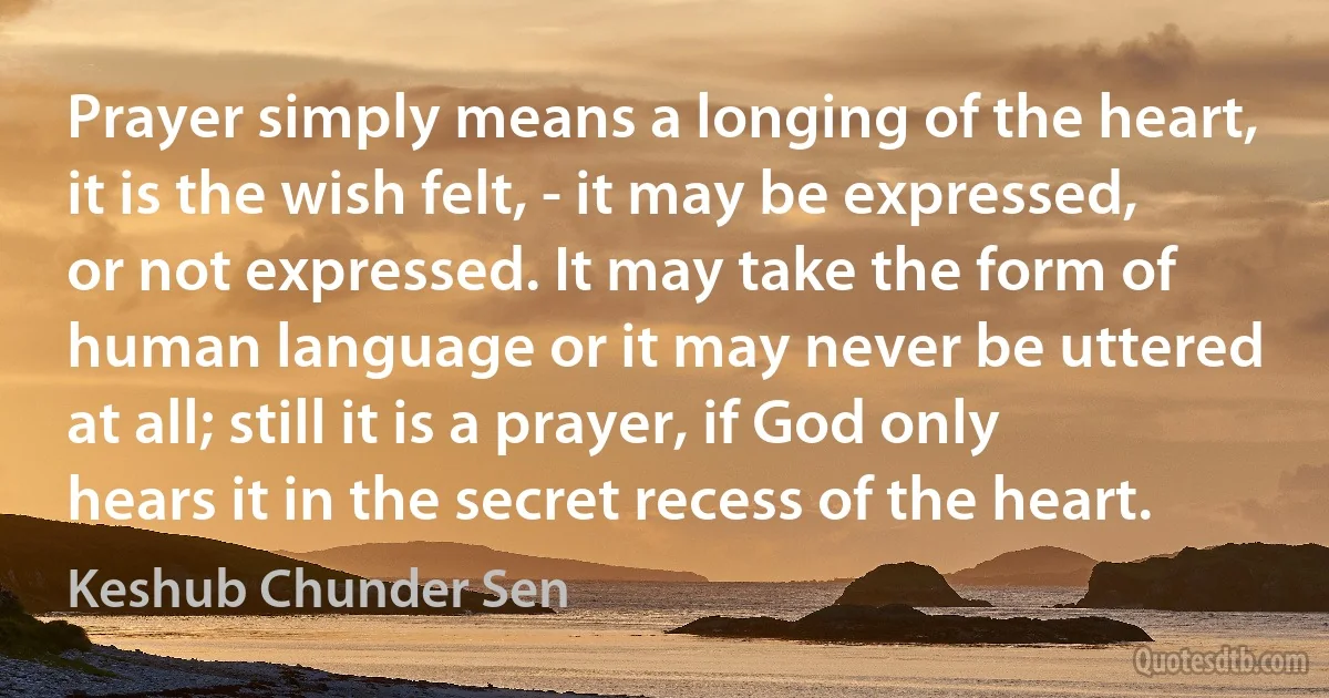 Prayer simply means a longing of the heart, it is the wish felt, - it may be expressed, or not expressed. It may take the form of human language or it may never be uttered at all; still it is a prayer, if God only hears it in the secret recess of the heart. (Keshub Chunder Sen)