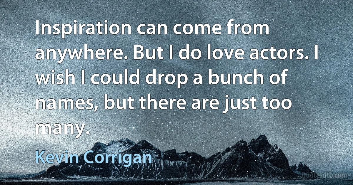 Inspiration can come from anywhere. But I do love actors. I wish I could drop a bunch of names, but there are just too many. (Kevin Corrigan)