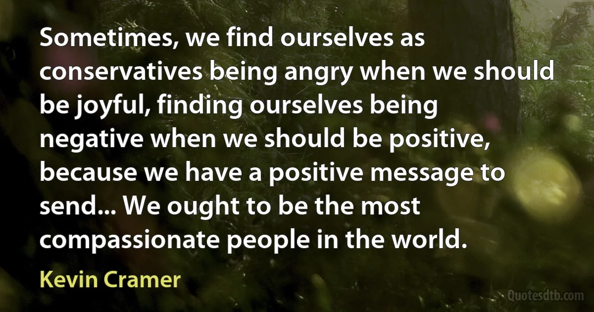 Sometimes, we find ourselves as conservatives being angry when we should be joyful, finding ourselves being negative when we should be positive, because we have a positive message to send... We ought to be the most compassionate people in the world. (Kevin Cramer)