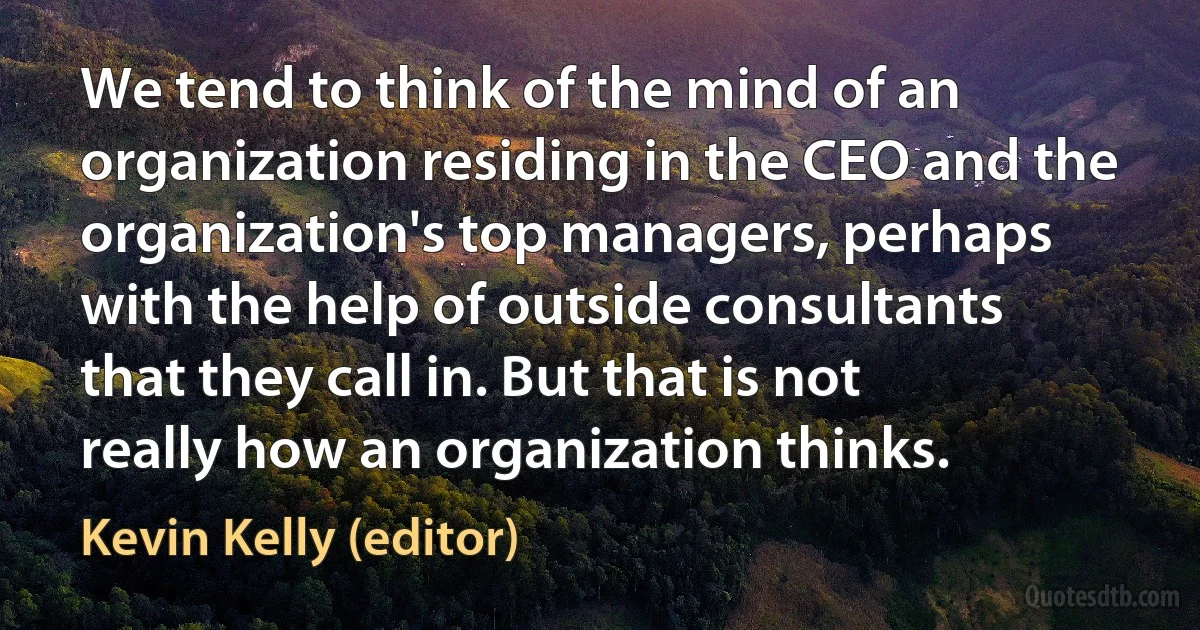 We tend to think of the mind of an organization residing in the CEO and the organization's top managers, perhaps with the help of outside consultants that they call in. But that is not really how an organization thinks. (Kevin Kelly (editor))