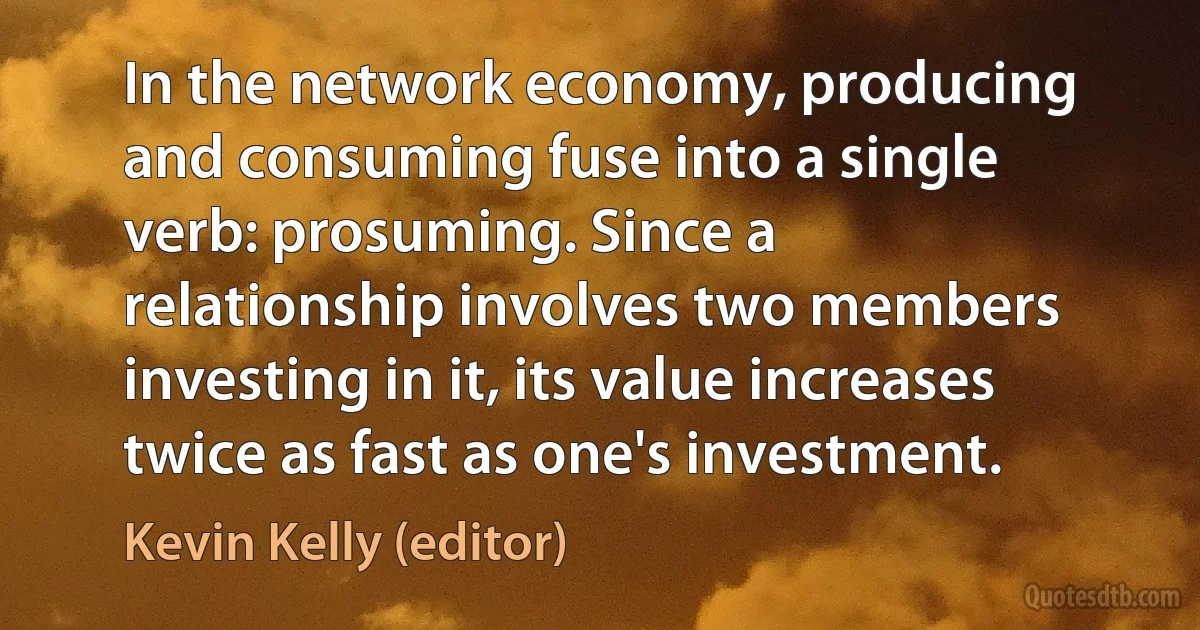 In the network economy, producing and consuming fuse into a single verb: prosuming. Since a relationship involves two members investing in it, its value increases twice as fast as one's investment. (Kevin Kelly (editor))