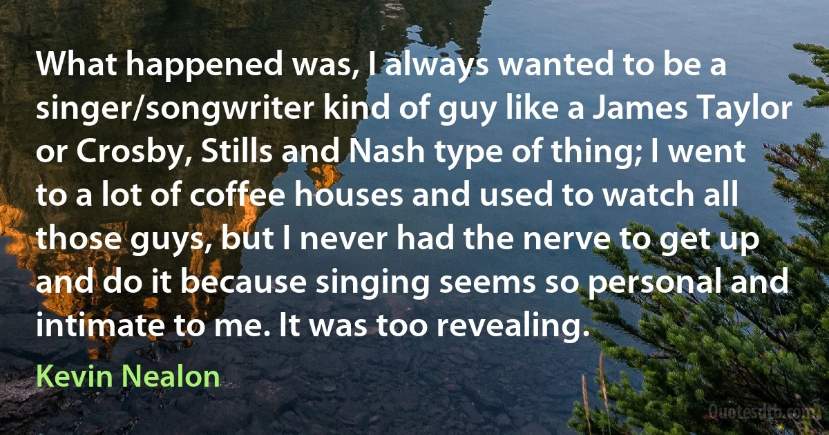 What happened was, I always wanted to be a singer/songwriter kind of guy like a James Taylor or Crosby, Stills and Nash type of thing; I went to a lot of coffee houses and used to watch all those guys, but I never had the nerve to get up and do it because singing seems so personal and intimate to me. It was too revealing. (Kevin Nealon)