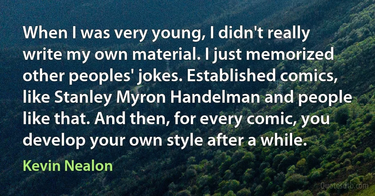 When I was very young, I didn't really write my own material. I just memorized other peoples' jokes. Established comics, like Stanley Myron Handelman and people like that. And then, for every comic, you develop your own style after a while. (Kevin Nealon)