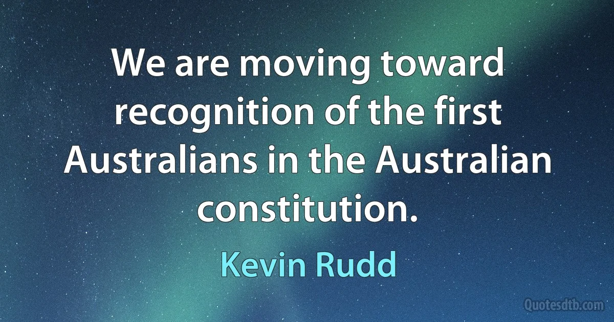 We are moving toward recognition of the first Australians in the Australian constitution. (Kevin Rudd)