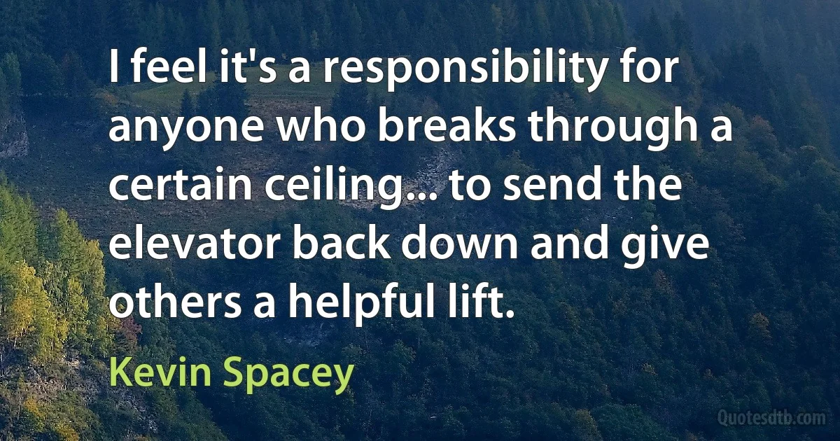 I feel it's a responsibility for anyone who breaks through a certain ceiling... to send the elevator back down and give others a helpful lift. (Kevin Spacey)