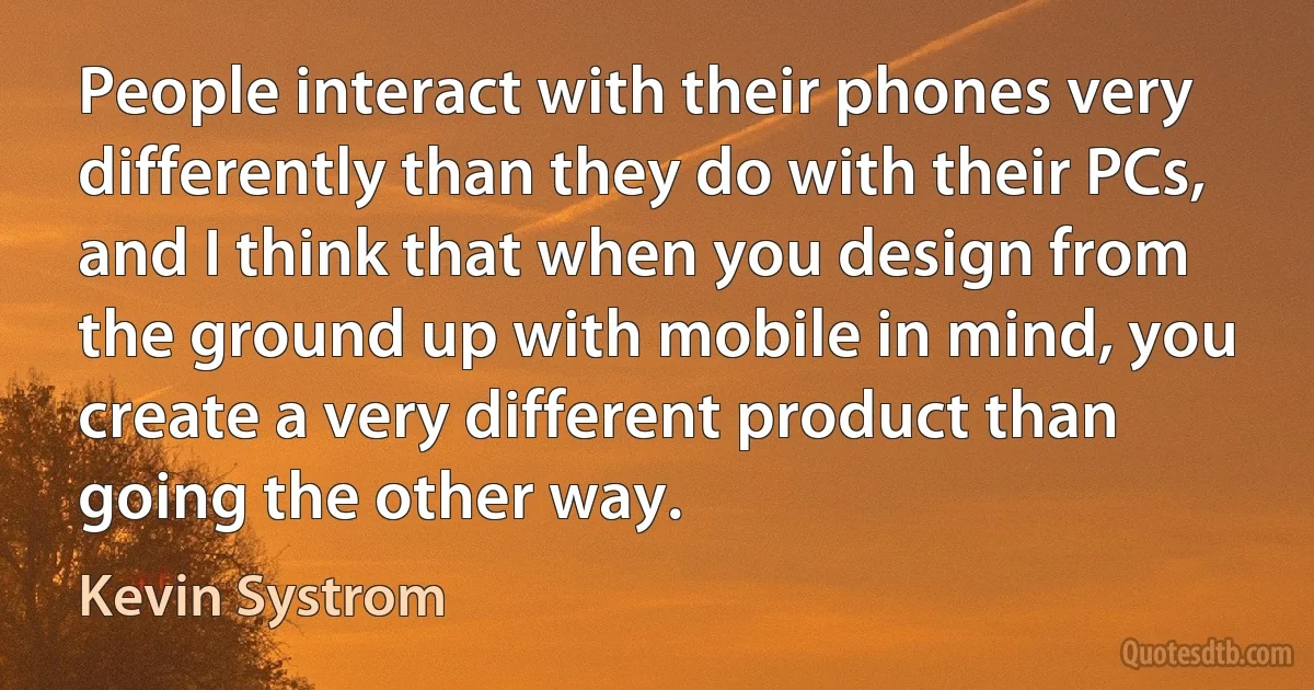 People interact with their phones very differently than they do with their PCs, and I think that when you design from the ground up with mobile in mind, you create a very different product than going the other way. (Kevin Systrom)