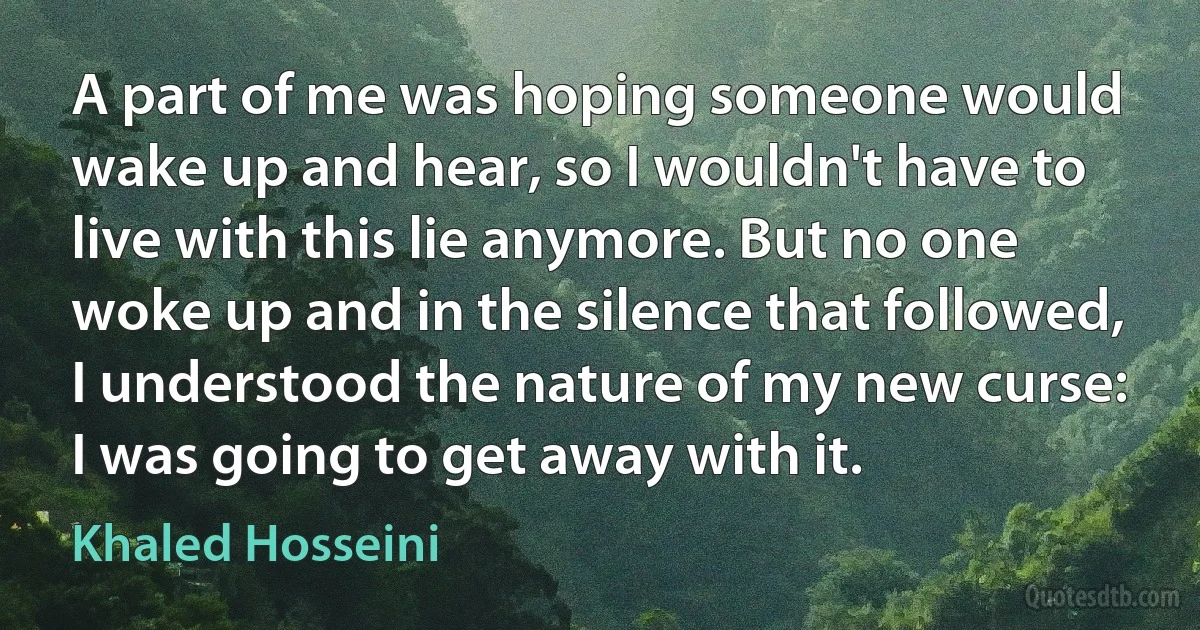 A part of me was hoping someone would wake up and hear, so I wouldn't have to live with this lie anymore. But no one woke up and in the silence that followed, I understood the nature of my new curse: I was going to get away with it. (Khaled Hosseini)