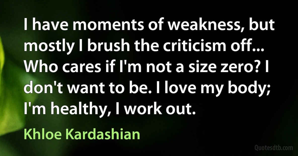 I have moments of weakness, but mostly I brush the criticism off... Who cares if I'm not a size zero? I don't want to be. I love my body; I'm healthy, I work out. (Khloe Kardashian)