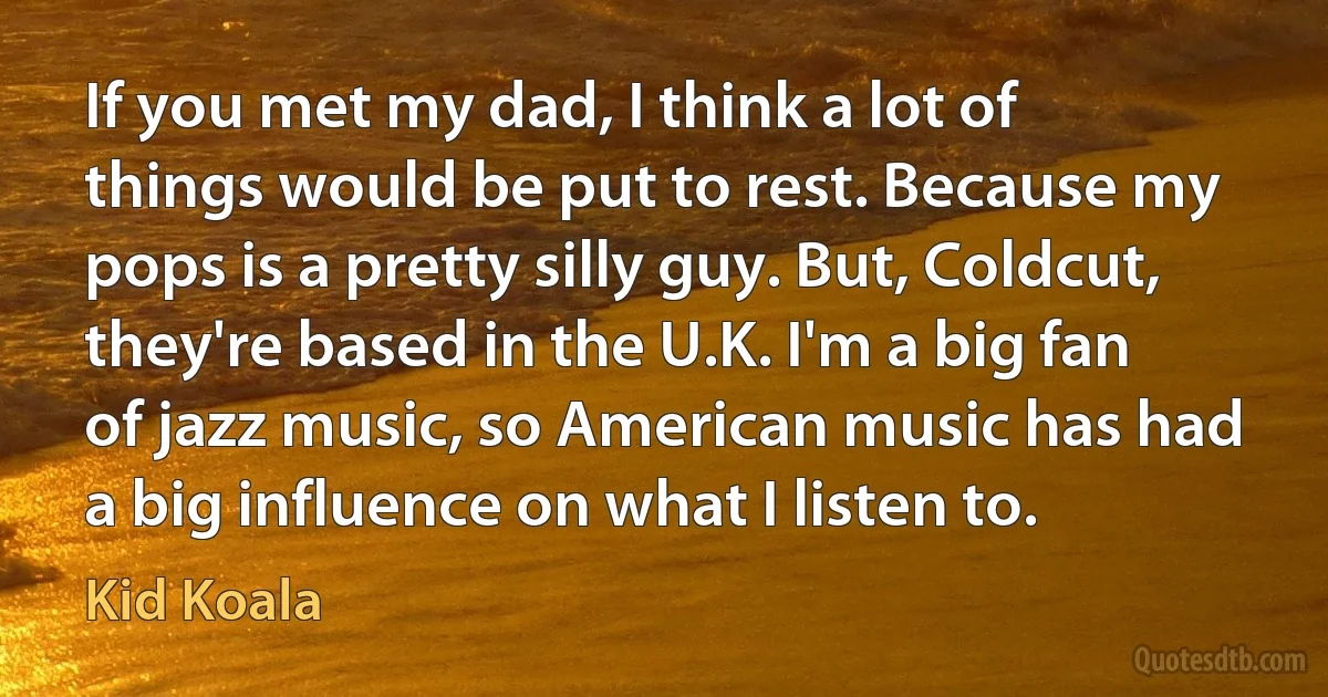 If you met my dad, I think a lot of things would be put to rest. Because my pops is a pretty silly guy. But, Coldcut, they're based in the U.K. I'm a big fan of jazz music, so American music has had a big influence on what I listen to. (Kid Koala)