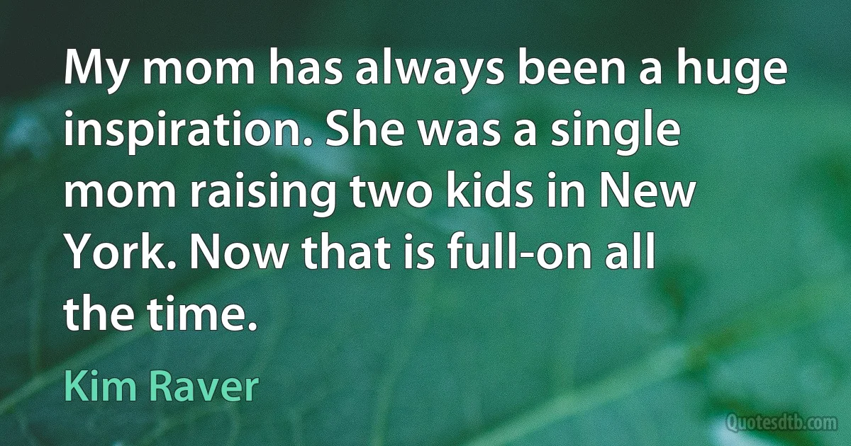 My mom has always been a huge inspiration. She was a single mom raising two kids in New York. Now that is full-on all the time. (Kim Raver)