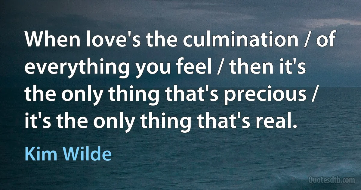 When love's the culmination / of everything you feel / then it's the only thing that's precious / it's the only thing that's real. (Kim Wilde)