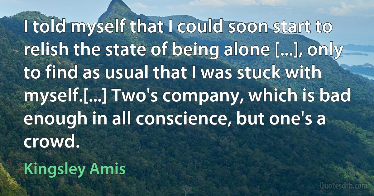 I told myself that I could soon start to relish the state of being alone [...], only to find as usual that I was stuck with myself.[...] Two's company, which is bad enough in all conscience, but one's a crowd. (Kingsley Amis)