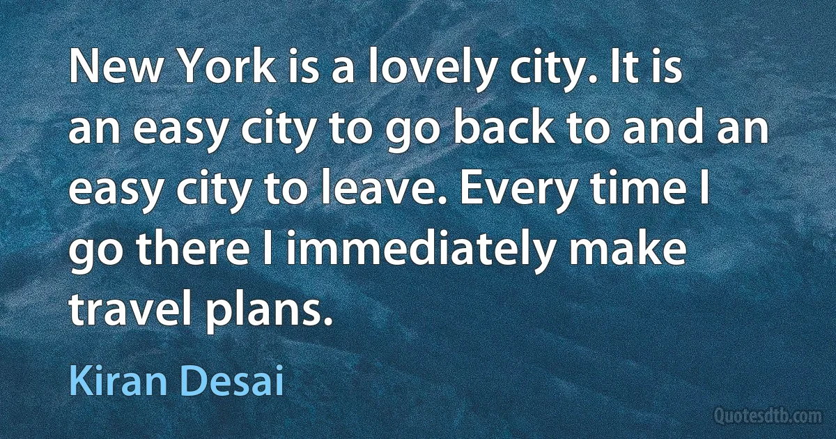 New York is a lovely city. It is an easy city to go back to and an easy city to leave. Every time I go there I immediately make travel plans. (Kiran Desai)