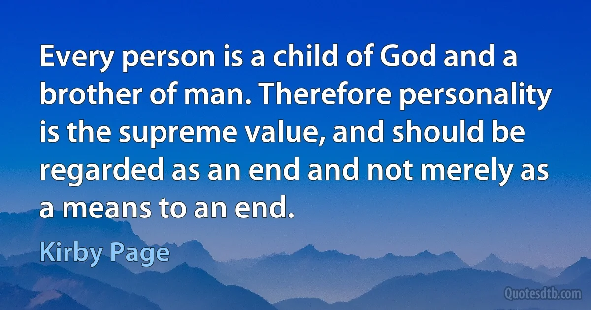 Every person is a child of God and a brother of man. Therefore personality is the supreme value, and should be regarded as an end and not merely as a means to an end. (Kirby Page)