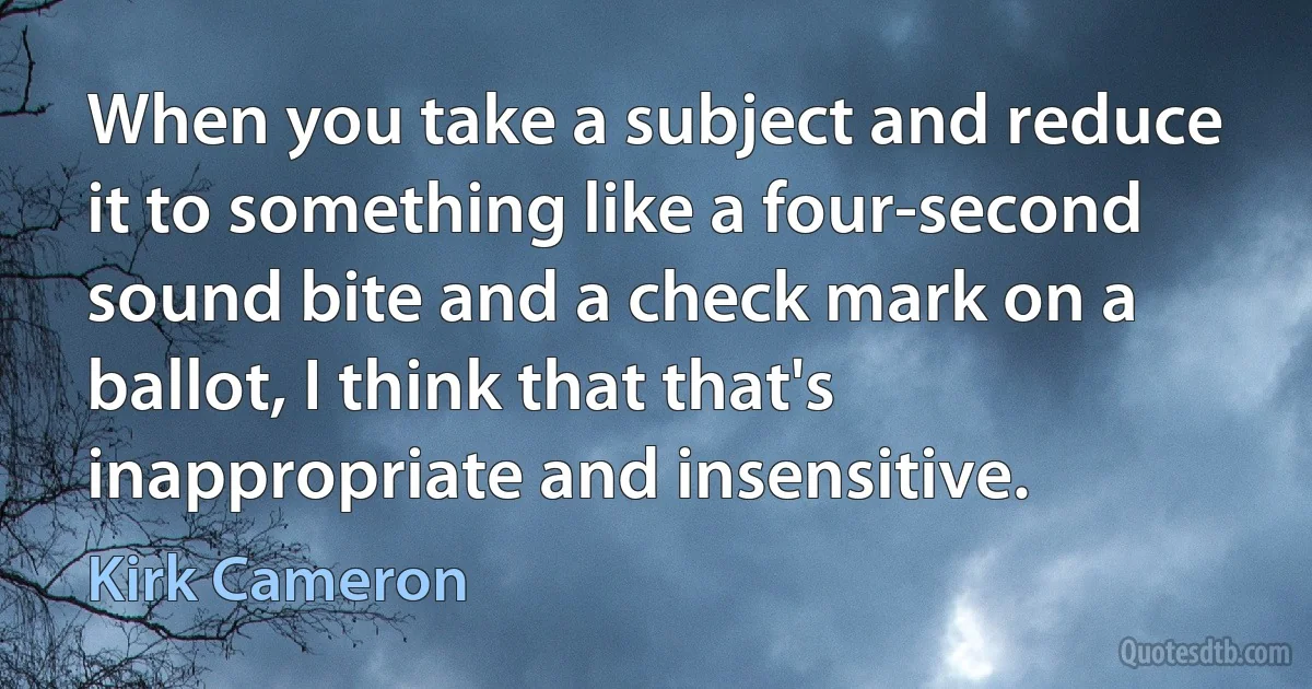 When you take a subject and reduce it to something like a four-second sound bite and a check mark on a ballot, I think that that's inappropriate and insensitive. (Kirk Cameron)