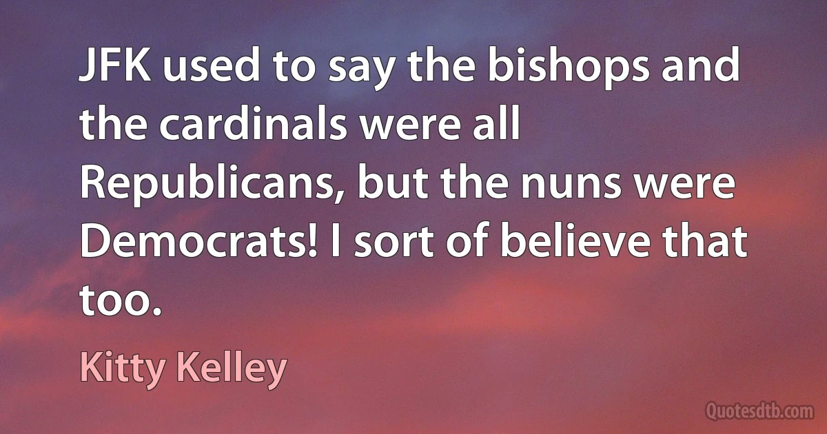 JFK used to say the bishops and the cardinals were all Republicans, but the nuns were Democrats! I sort of believe that too. (Kitty Kelley)