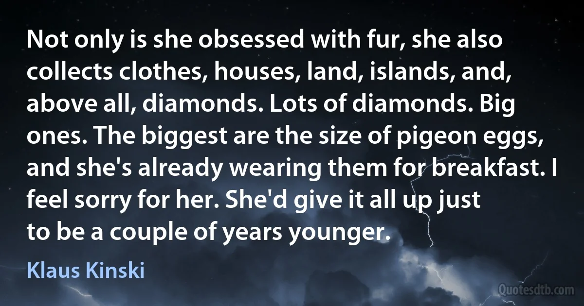 Not only is she obsessed with fur, she also collects clothes, houses, land, islands, and, above all, diamonds. Lots of diamonds. Big ones. The biggest are the size of pigeon eggs, and she's already wearing them for breakfast. I feel sorry for her. She'd give it all up just to be a couple of years younger. (Klaus Kinski)