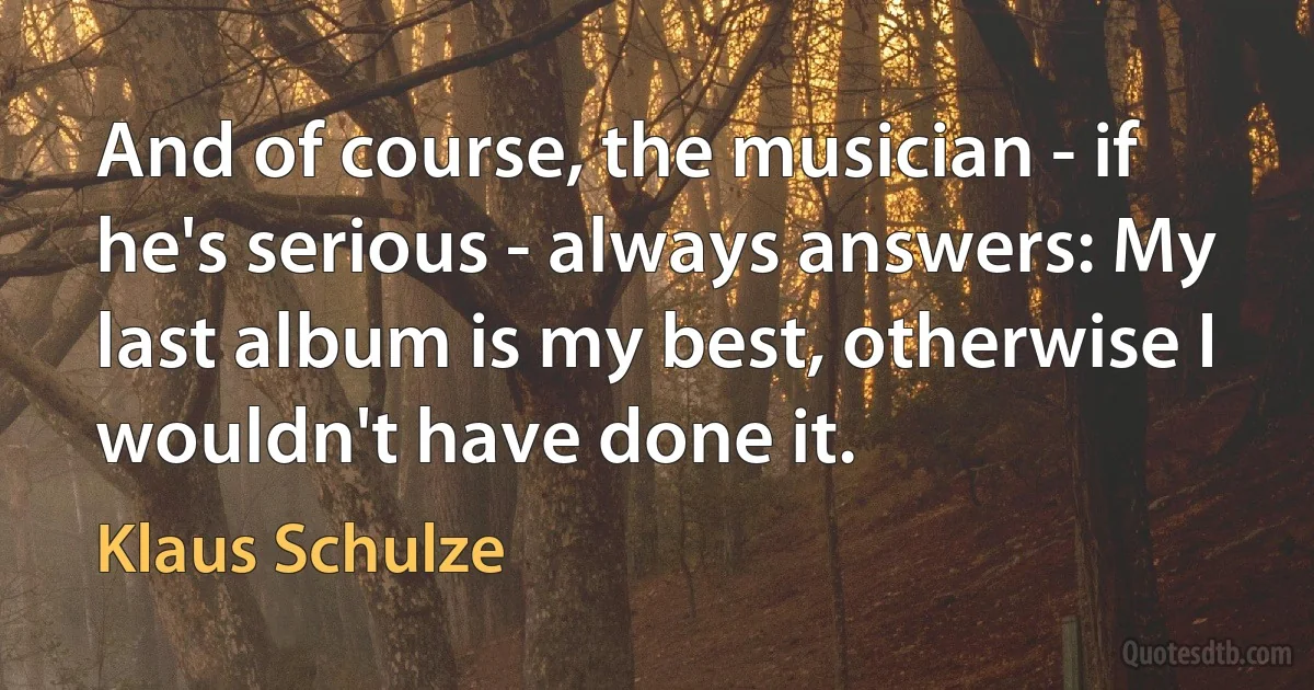 And of course, the musician - if he's serious - always answers: My last album is my best, otherwise I wouldn't have done it. (Klaus Schulze)