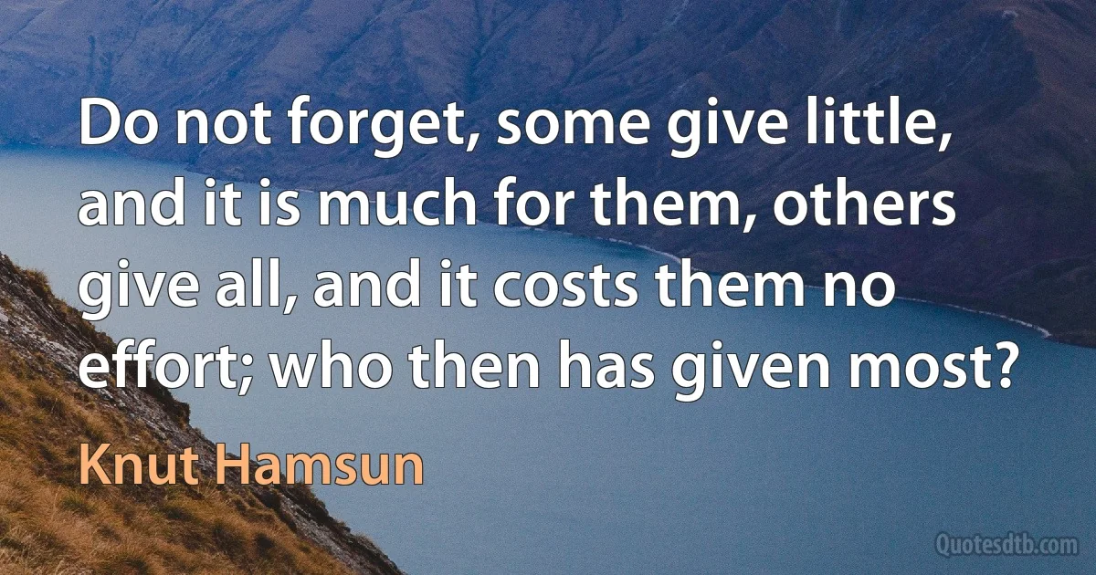 Do not forget, some give little, and it is much for them, others give all, and it costs them no effort; who then has given most? (Knut Hamsun)