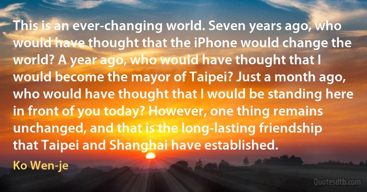 This is an ever-changing world. Seven years ago, who would have thought that the iPhone would change the world? A year ago, who would have thought that I would become the mayor of Taipei? Just a month ago, who would have thought that I would be standing here in front of you today? However, one thing remains unchanged, and that is the long-lasting friendship that Taipei and Shanghai have established. (Ko Wen-je)