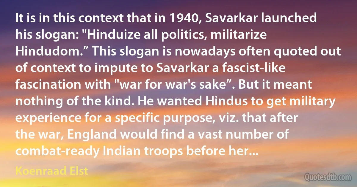 It is in this context that in 1940, Savarkar launched his slogan: "Hinduize all politics, militarize Hindudom.” This slogan is nowadays often quoted out of context to impute to Savarkar a fascist-like fascination with "war for war's sake”. But it meant nothing of the kind. He wanted Hindus to get military experience for a specific purpose, viz. that after the war, England would find a vast number of combat-ready Indian troops before her... (Koenraad Elst)