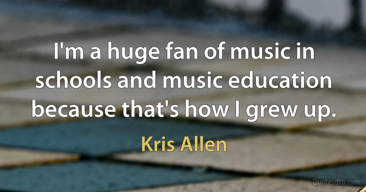 I'm a huge fan of music in schools and music education because that's how I grew up. (Kris Allen)