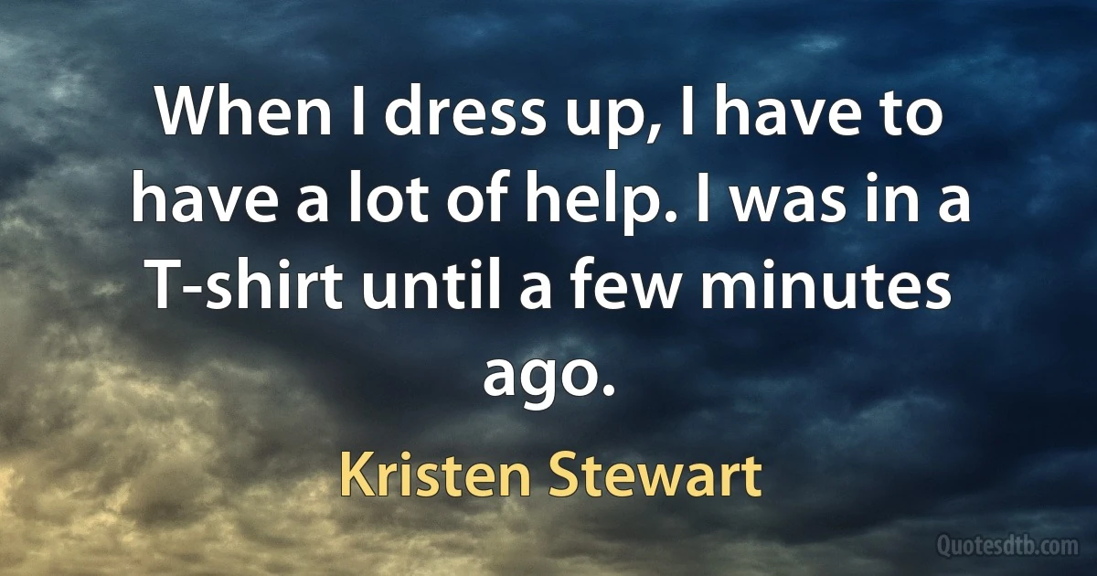 When I dress up, I have to have a lot of help. I was in a T-shirt until a few minutes ago. (Kristen Stewart)