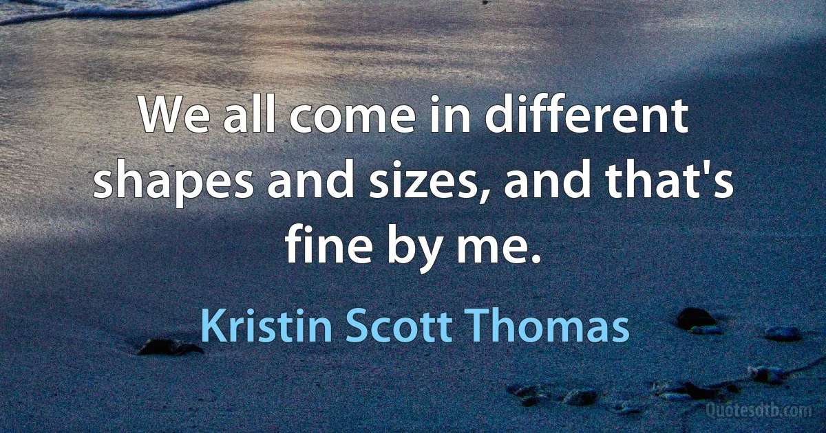 We all come in different shapes and sizes, and that's fine by me. (Kristin Scott Thomas)