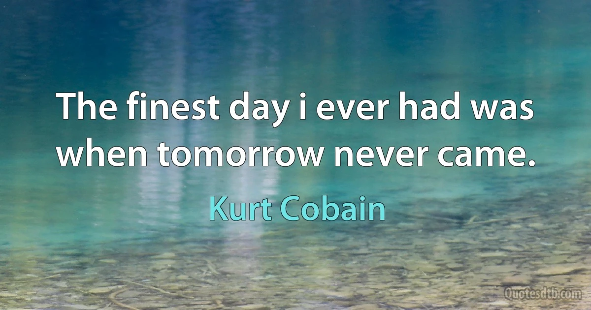 The finest day i ever had was when tomorrow never came. (Kurt Cobain)