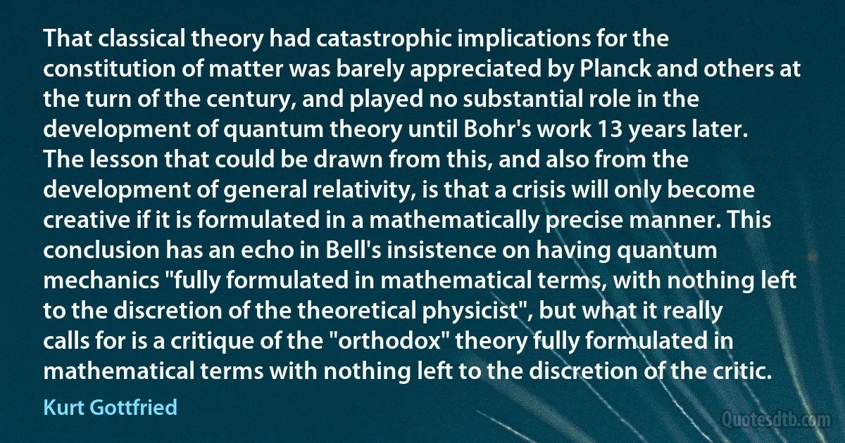 That classical theory had catastrophic implications for the constitution of matter was barely appreciated by Planck and others at the turn of the century, and played no substantial role in the development of quantum theory until Bohr's work 13 years later.
The lesson that could be drawn from this, and also from the development of general relativity, is that a crisis will only become creative if it is formulated in a mathematically precise manner. This conclusion has an echo in Bell's insistence on having quantum mechanics "fully formulated in mathematical terms, with nothing left to the discretion of the theoretical physicist", but what it really calls for is a critique of the "orthodox" theory fully formulated in mathematical terms with nothing left to the discretion of the critic. (Kurt Gottfried)