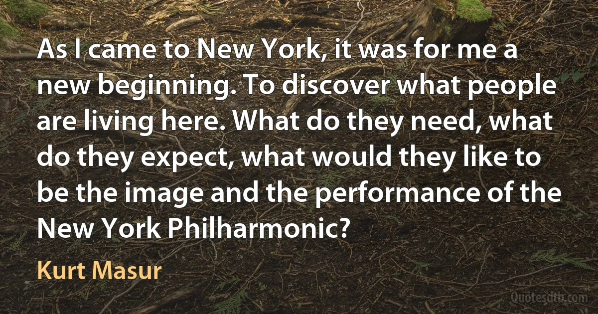 As I came to New York, it was for me a new beginning. To discover what people are living here. What do they need, what do they expect, what would they like to be the image and the performance of the New York Philharmonic? (Kurt Masur)