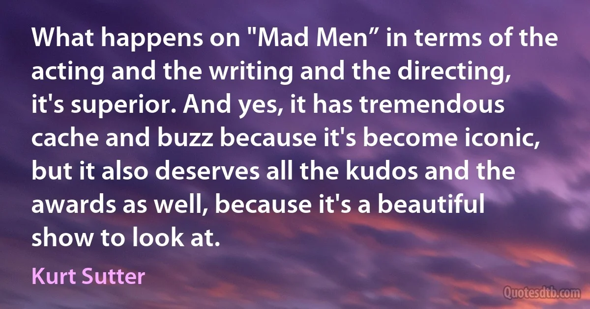 What happens on "Mad Men” in terms of the acting and the writing and the directing, it's superior. And yes, it has tremendous cache and buzz because it's become iconic, but it also deserves all the kudos and the awards as well, because it's a beautiful show to look at. (Kurt Sutter)