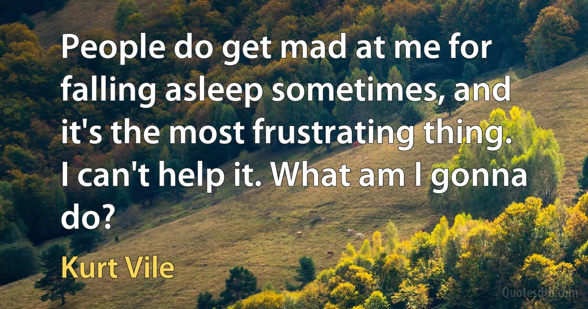 People do get mad at me for falling asleep sometimes, and it's the most frustrating thing. I can't help it. What am I gonna do? (Kurt Vile)